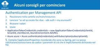 Authentication per Management API
1. Posizionarsi nella cartella src/main/resources
2. Lanciare “az ad sp create-for-rbac --sdk-auth > my.azureauth”
3. Ricavare I valori
4. Usare
• ApplicationTokenCredentials credentials = new ApplicationTokenCredentials(clientId,
tenantId, clientSecret, AzureEnvironment.AZURE);
• Azure azure = Azure.authenticate(credentials).withSubscription(subscriptionId);
5. Compilo l’applicationProperties ricordando che sono su Spring, per cui posso
ridichiarare/sovrascrivere da codice i parametri di ciò che è implicitamente dichiarato nel
file
Alcuni consigli per cominciare
 