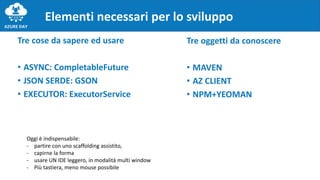 Tre cose da sapere ed usare
• ASYNC: CompletableFuture
• JSON SERDE: GSON
• EXECUTOR: ExecutorService
Elementi necessari per lo sviluppo
Tre oggetti da conoscere
• MAVEN
• AZ CLIENT
• NPM+YEOMAN
Oggi è indispensabile:
- partire con uno scaffolding assistito,
- capirne la forma
- usare UN IDE leggero, in modalità multi window
- Più tastiera, meno mouse possibile
 