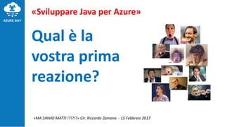 «Sviluppare Java per Azure»
Qual è la
vostra prima
reazione?
«MA SIAMO MATTI !?!?!?» Cit. Riccardo Zamana - 15 Febbraio 2017
 