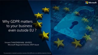 This presentation is intended to provide an overview of the GDPR and is not a definitive statement of the law.
Why GDPR matters
to your business
even outside EU ?
Vincent THAVONEKHAM @VISEO,
Microsoft Regional Director, MVP Azure
 
