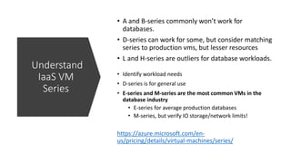 https://azure.microsoft.com/en-
us/pricing/details/virtual-machines/series/
Understand
IaaS VM
Series
• A and B-series commonly won’t work for
databases.
• D-series can work for some, but consider matching
series to production vms, but lesser resources
• L and H-series are outliers for database workloads.
• Identify workload needs
• D-series is for general use
• E-series and M-series are the most common VMs in the
database industry
• E-series for average production databases
• M-series, but verify IO storage/network limits!
 