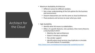 https://www.oracle.com/database/technologies/high-availability/maa.html
Architect for
the Cloud
• Maximum Availability Architecture
• Different names for different vendors.
• Get a clear understanding of the SLA uptime for the business
and environment.
• Onprem datacenters are not the same as cloud architecture.
• Pivot products and services to cover what you need.
• High Availability
• Identify what HA means to stakeholders.
• Often, it’s specific features, not a product, then marry these to
a cloud product which:
• Matches the IaaS architecture
• Doesn’t introduce overhead
• Has vendor support
• Identify what cloud services may duplicate or simulate
the same feature if unavailable.
 