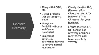 Disaster
Recovery
• Along with AZ/AG,
etc.
• Use DR products
that best support
cloud
• Always-on
Availability Groups
and Oracle
DataGuard
• Implement
advanced,
automation features
to remove manual
intervention
• Clearly identify RPO,
(Recovery Point
Objective) and RTO,
(Recovery Time
Objective) for your
business.
• Ensure that the HR,
DR, backup and
recovery decisions
meet these and
have been fully
TESTED.
 