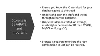 Storage is
SEPARATE
and
Important
• Ensure you know the IO workload for your
database going to the cloud
• Understand both the MB/s and the IO
throughput for the database.
• Oracle has demonstrated, on average,
much higher demands for IO than MSSQL,
MySQL or PostgreSQL.
• Storage is separate to ensure the right
combination in IaaS can be reached.
 