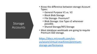 https://docs.microsoft.com/en-
us/azure/virtual-machines/premium-
storage-performance
Storage
Accounts
• Know the difference between storage Account
Types:
• General Purpose V1 vs. V2
• Block Blob Storage
• File Storage- Premium?
• Blob Storage: Use Type v2 whenever
possible.
• Shared Storage/NFS Storage
• Most database workloads are going to requite
Premium SSD storage.
 