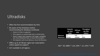Ultradisks
• Often the first recommendation by Infra
• Be aware of the limitations before
recommending for database workloads:
• Oracle 12.2 later is supported
• Only supports un-cached reads and un-cached writes
• Doesn't support disk snapshots, VM images, availability
sets, Azure Dedicated Hosts, or Azure disk encryption
• No integration with Azure Backup or Azure Site Recovery
• Offers up to 16 TiB per region per subscription
unless upped via support.
• Isn’t available in all regions.
Capacity
per disk
(GiB)
IOPS per
disk
Throughput
per disk
(MB/s)
Mininum 4 100 1
Maximum 65536 160000 2000
https://docs.microsoft.com/en-us/azure/virtual-machines/disks-enable-ultra-ssd#ga-scope-and-limitations
GiB * .05, MBPs * 1.01, IOPs * .12, vCPU * 4.83
 