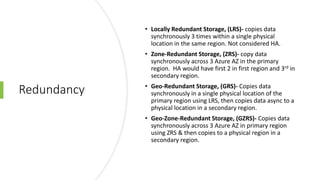 Redundancy
• Locally Redundant Storage, (LRS)- copies data
synchronously 3 times within a single physical
location in the same region. Not considered HA.
• Zone-Redundant Storage, (ZRS)- copy data
synchronously across 3 Azure AZ in the primary
region. HA would have first 2 in first region and 3rd in
secondary region.
• Geo-Redundant Storage, (GRS)- Copies data
synchronously in a single physical location of the
primary region using LRS, then copies data async to a
physical location in a secondary region.
• Geo-Zone-Redundant Storage, (GZRS)- Copies data
synchronously across 3 Azure AZ in primary region
using ZRS & then copies to a physical region in a
secondary region.
 