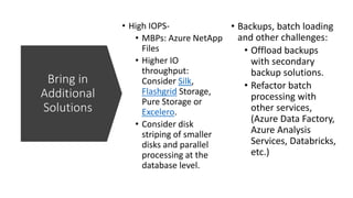 Bring in
Additional
Solutions
• High IOPS-
• MBPs: Azure NetApp
Files
• Higher IO
throughput:
Consider Silk,
Flashgrid Storage,
Pure Storage or
Excelero.
• Consider disk
striping of smaller
disks and parallel
processing at the
database level.
• Backups, batch loading
and other challenges:
• Offload backups
with secondary
backup solutions.
• Refactor batch
processing with
other services,
(Azure Data Factory,
Azure Analysis
Services, Databricks,
etc.)
 