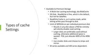 Types of cache
Settings
• Available to Premium Storage
• A Multi-tier caching technology, aka BlobCache
• OS Disk- ReadWrite is fine, which is the default,
but not for datafiles.
• ReadOnly Cache is, as it caches reads, while
letting writes pass through to disk.
• Limit of 4095Gib on per individual premium disk
• Results in any disk above a P40 for entirety
will silently disable read caching.
• Larger disks are preferably used without
caching, otherwise additional space is
wasted. P50, just allocate 4095 of the 4096
size.
• Use smaller disks and choose to stripe and
mirror.
• M-series available and VM series dependent.
 