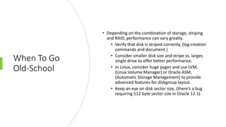 When To Go
Old-School
• Depending on the combination of storage, striping
and RAID, performance can vary greatly.
• Verify that disk is striped correctly, (log creation
commands and document.)
• Consider smaller disk size and stripe vs. larger,
single drive to offer better performance.
• In Linux, consider huge pages and use LVM,
(Linux Volume Manager) or Oracle ASM,
(Automatic Storage Management) to provide
advanced features for diskgroup layout.
• Keep an eye on disk sector size, (there’s a bug
requiring 512 byte sector size in Oracle 12.1)
 