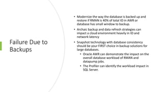 Failure Due to
Backups
• Modernize the way the database is backed up and
restore if RMAN is 40% of total IO in AWR or
database has small window to backup.
• Archaic backup and data refresh strategies can
impact a cloud environment heavily in IO and
network latency
• Snapshot technology with database consistency
should be your FIRST choice in backup solutions for
large databases.
• Oracle AWR can demonstrate the impact on the
overall database workload of RMAN and
datapump jobs.
• The Profiler can identify the workload impact in
SQL Server.
 