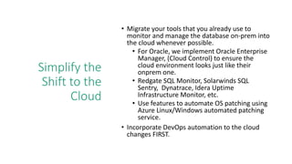 Simplify the
Shift to the
Cloud
• Migrate your tools that you already use to
monitor and manage the database on-prem into
the cloud whenever possible.
• For Oracle, we implement Oracle Enterprise
Manager, (Cloud Control) to ensure the
cloud environment looks just like their
onprem one.
• Redgate SQL Monitor, Solarwinds SQL
Sentry, Dynatrace, Idera Uptime
Infrastructure Monitor, etc.
• Use features to automate OS patching using
Azure Linux/Windows automated patching
service.
• Incorporate DevOps automation to the cloud
changes FIRST.
 