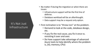 It’s Not Just
Infrastructure
• No matter if during the migration or when there are
issues:
• Infrastructure support will be the first line of
defense.
• Database workload will be an afterthought.
• Data support may be a request only option.
• First inclination is to “throw iron” at the problem.
• Demand to look at the code, database design,
etc.
• If you fix the real cause, you fix it once vs.
revisiting it over and over.
• Do have support take advantage of advanced
Azure tools to help identify where the problem
is, (IO, memory, CPU)
 