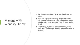 Manage with
What You Know
• Use the cloud services of what you already use on-
prem.
• If you can deploy your existing, on-prem tool on a
VM, consider doing this, (Oracle Enterprise Manager,
Redgate, Idera, Solarwinds, etc.- and its cloud ready,
do it!)
• Keep backup, replication tools as often as you are
able- don’t create larger learning curves than what is
required.
 