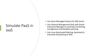 Simulate PaaS in
IaaS
• Use Azure Managed Instance for SQL Server
• Use Lifecycle Management Pack with Oracle
Enterprise Manager to automate monitoring,
management and database patching.
• Use Linux Automated Patching, (preview) to
automate OS patching of VMs.
 