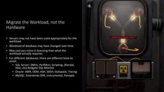 Migrate the Workload, not the
Hardware
• Servers may not have been sized appropriately for the
workload.
• Workload of database may have changed over time.
• May cost you more in licensing than what the
workload actually requires.
• For different databases, there are different tools to
assist:
• SQL Server: DMVs, PerfMon, Scripting, (Randal,
Klee, etc) Redgate SQL Monitor
• Oracle: AWR, OEM, ASH, SASH, Statspack, Tracing
• MySQL: Solarwinds DPA, Instrumental, Panopta
 
