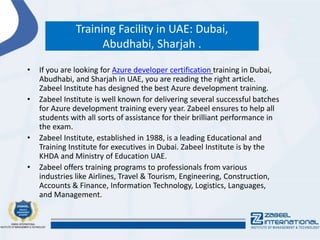Training Facility in UAE: Dubai,
Abudhabi, Sharjah .
• If you are looking for Azure developer certification training in Dubai,
Abudhabi, and Sharjah in UAE, you are reading the right article.
Zabeel Institute has designed the best Azure development training.
• Zabeel Institute is well known for delivering several successful batches
for Azure development training every year. Zabeel ensures to help all
students with all sorts of assistance for their brilliant performance in
the exam.
• Zabeel Institute, established in 1988, is a leading Educational and
Training Institute for executives in Dubai. Zabeel Institute is by the
KHDA and Ministry of Education UAE.
• Zabeel offers training programs to professionals from various
industries like Airlines, Travel & Tourism, Engineering, Construction,
Accounts & Finance, Information Technology, Logistics, Languages,
and Management.
 