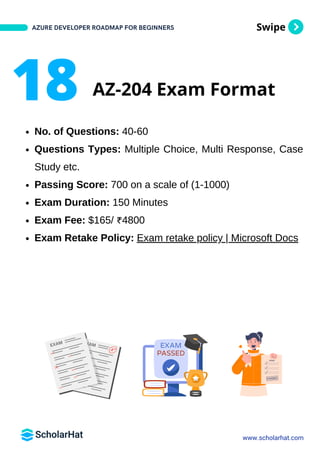 Swipe
No. of Questions: 40-60
Questions Types: Multiple Choice, Multi Response, Case
Study etc.
Passing Score: 700 on a scale of (1-1000)
Exam Duration: 150 Minutes
Exam Fee: $165/ ₹4800
Exam Retake Policy: Exam retake policy | Microsoft Docs
AZURE DEVELOPER ROADMAP FOR BEGINNERS
www.scholarhat.com
18 AZ-204 Exam Format
 