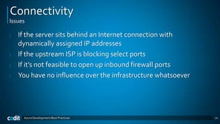 Connectivity
Issues

|   If the server sits behind an Internet connection with
    dynamically assigned IP addresses
|   If the upstream ISP is blocking select ports
|   If it’s not feasible to open up inbound firewall ports
|   You have no influence over the infrastructure whatsoever




     Azure Development Best Practices                          20
 