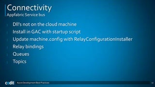 Connectivity
Appfabric Service bus

|   Dll’s not on the cloud machine
|   Install in GAC with startup script
|   Update machine.config with RelayConfigurationInstaller
|   Relay bindings
|   Queues
|   Topics


     Azure Development Best Practices                        22
 