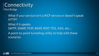 Connectivity
Port Bridge

|   What if your service isn’t a WCF service or doesn’t speak
    HTTP?
|   What if it speaks
    SMTP, SNMP, POP, IMAP, RDP, TDS, SSH, etc…
|   A point-to-point tunneling utility to help with these
    scenarios



      Azure Development Best Practices                          23
 