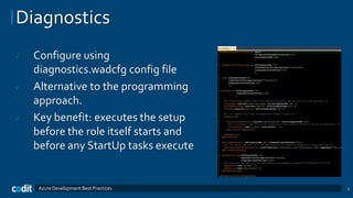 Diagnostics
   Configure using
    diagnostics.wadcfg config file
   Alternative to the programming
    approach.
   Key benefit: executes the setup
    before the role itself starts and
    before any StartUp tasks execute


     Azure Development Best Practices   3
 