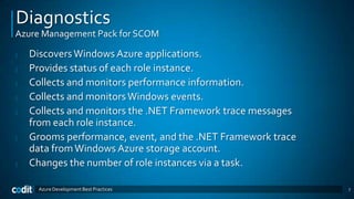 Diagnostics
Azure Management Pack for SCOM

|   Discovers Windows Azure applications.
|   Provides status of each role instance.
|   Collects and monitors performance information.
|   Collects and monitors Windows events.
|   Collects and monitors the .NET Framework trace messages
    from each role instance.
|   Grooms performance, event, and the .NET Framework trace
    data from Windows Azure storage account.
|   Changes the number of role instances via a task.

     Azure Development Best Practices                         7
 