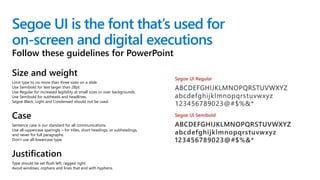 Segoe UI is the font that’s used for
on-screen and digital executions
Size and weight
Limit type to no more than three sizes on a slide.
Use Semibold for text larger than 28pt.
Use Regular for increased legibility at small sizes or over backgrounds.
Use Semibold for subheads and headlines.
Segoe Black, Light and Condensed should not be used.
Case
Sentence case is our standard for all communications.
Use all-uppercase sparingly – for titles, short headings, or subheadings,
and never for full paragraphs.
Don’t use all-lowercase type.
Justification
Type should be set flush left, ragged right.
Avoid windows, orphans and lines that end with hyphens.
Follow these guidelines for PowerPoint
 