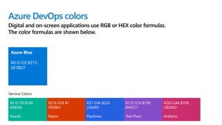 Azure DevOps colors
Digital and on-screen applications use RGB or HEX color formulas.
The color formulas are shown below.
Azure Blue
R0 G120 B215
0078D7
R0 G178 B148
00B294
Boards
R216 G59 B1
D83B01
Repos
R37 G96 B224
2560E0
Pipelines
R133 G76 B199
854CC7
Test Plans
R203 G46 B109
CB2E6D
Artifacts
Service Colors
 