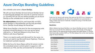 Our umbrella suite name is Azure DevOps.
We will use Azure DevOps Services & Azure DevOps Server
to disambiguate between the cloud & on-premise versions
(i.e. formerly VSTS & TFS) but where possible just use Azure
DevOps as the umbrella term to refer to both.
No abbreviations should be used (especially not ADS).
Azure DevOps or #AzureDevOps are the only permitted
forms. DevOps should always be PascalCase.
While Azure DevOps is the term for the encompassing suite,
emphasis should be placed on the core service being
referred to, i.e "Build and Release to Any Cloud, Any
Platform with Azure Pipelines".
There is no need to prefix with Microsoft for the name, (i.e.
you do not need to say Microsoft Azure Pipelines). There are
no trademark symbols required.
While the focus for Azure Repos will be Git version control,
the centralized version control system it supports is still
referred to as TFVC and the command line for it remains tf
Azure DevOps Branding Guidelines
Area Destination URL
Azure DevOps https://azure.microsoft.com/services/devops/
Azure Pipelines https://azure.microsoft.com/services/devops/pipelines/
Azure Boards https://azure.microsoft.com/services/devops/boards/
Azure Repos https://azure.microsoft.com/services/devops/repos/
Azure Artifacts https://azure.microsoft.com/services/devops/artifacts/
Azure Test Plans https://azure.microsoft.com/services/devops/test-plans/
Backlinks
When referencing Azure DevOps or an Azure DevOps service in the web
then try to ensure the first reference in the content body of the page is
back-linked to the appropriate landing page (see table below). In articles
that historically mention VSTS or TFS then please link to the main landing
page for Azure DevOps.
Suite Icon for launch will remain the same as the VSTS Icon. However, as
per corporate guidelines we will not be using the icon prominently in
swag, stickers and launch materials. Instead focusing on the Microsoft
and Azure brands.
 