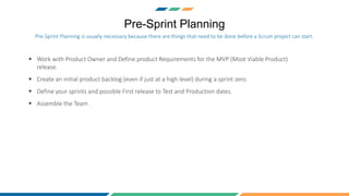 Pre-Sprint Planning
 Work with Product Owner and Define product Requirements for the MVP (Most Viable Product)
release.
 Create an initial product backlog (even if just at a high level) during a sprint zero.
 Define your sprints and possible First release to Test and Production dates.
 Assemble the Team
Pre-Sprint Planning is usually necessary because there are things that need to be done before a Scrum project can start.
 