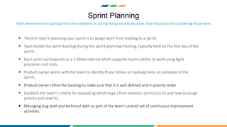Sprint Planning
 The first step in planning your sprint is to assign work from backlog to a sprint.
 Team builds the sprint backlog during the sprint planning meeting, typically held on the first day of the
sprint.
 Each sprint corresponds to a 2 Week interval which supports team's ability to work using Agile
processes and tools
 Product owner works with the team to identify those stories or backlog items to complete in the
sprint.
 Product owner refine the backlog to make sure that it is well defined and in priority order
 Establish the team's criteria for evaluating which bugs ( from previous sprints) to fix and how to assign
priority and severity.
 Managing bug debt and technical debt as part of the team's overall set of continuous improvement
activities.
Team determines the backlog items they will work on during the sprint and discusses their initial plan for completing those items
 