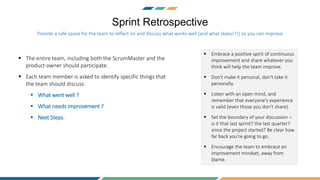 Sprint Retrospective
 The entire team, including both the ScrumMaster and the
product owner should participate.
 Each team member is asked to identify specific things that
the team should discuss:
 What went well ?
 What needs improvement ?
 Next Steps.
Provide a safe space for the team to reflect on and discuss what works well (and what doesn't!) so you can improve
 Embrace a positive spirit of continuous
improvement and share whatever you
think will help the team improve.
 Don't make it personal, don't take it
personally.
 Listen with an open mind, and
remember that everyone's experience
is valid (even those you don't share).
 Set the boundary of your discussion –
is it that last sprint? the last quarter?
since the project started? Be clear how
far back you're going to go.
 Encourage the team to embrace an
improvement mindset, away from
blame.
 