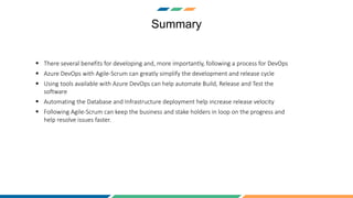 Summary
 There several benefits for developing and, more importantly, following a process for DevOps
 Azure DevOps with Agile-Scrum can greatly simplify the development and release cycle
 Using tools available with Azure DevOps can help automate Build, Release and Test the
software
 Automating the Database and Infrastructure deployment help increase release velocity
 Following Agile-Scrum can keep the business and stake holders in loop on the progress and
help resolve issues faster.
 