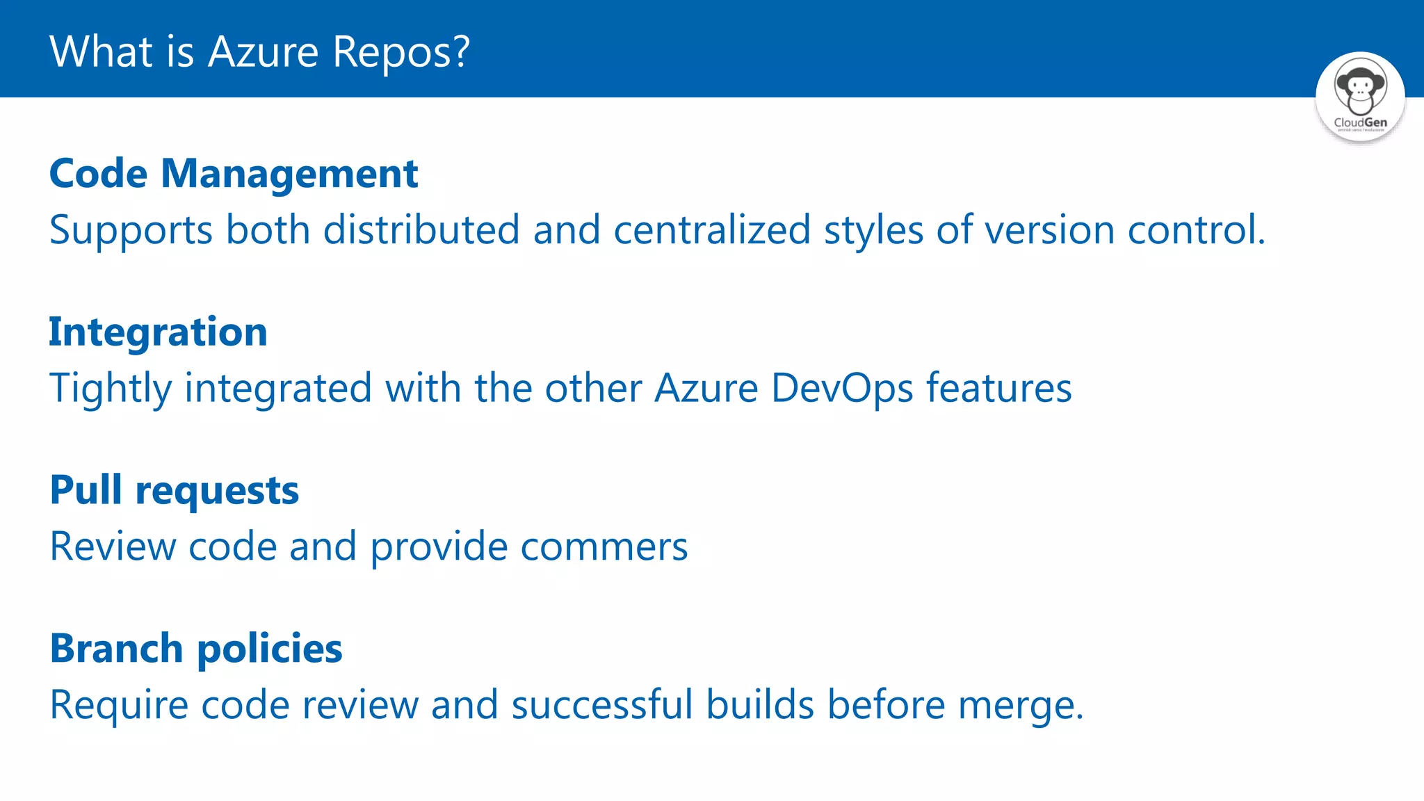 What is Azure Repos?
Code Management
Supports both distributed and centralized styles of version control.
Integration
Tightly integrated with the other Azure DevOps features
Pull requests
Review code and provide commers
Branch policies
Require code review and successful builds before merge.
 