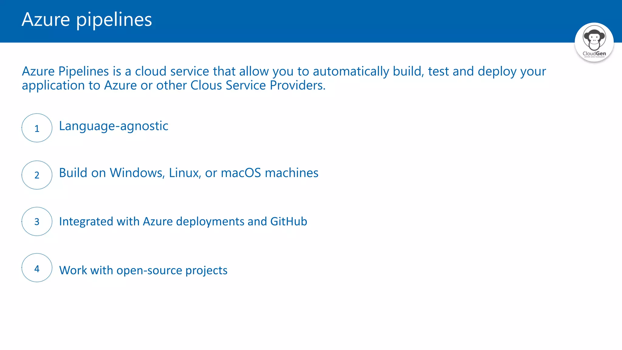 Azure pipelines
Azure Pipelines is a cloud service that allow you to automatically build, test and deploy your
application to Azure or other Clous Service Providers.
1 Language-agnostic
2 Build on Windows, Linux, or macOS machines
3 Integrated with Azure deployments and GitHub
4 Work with open-source projects
 