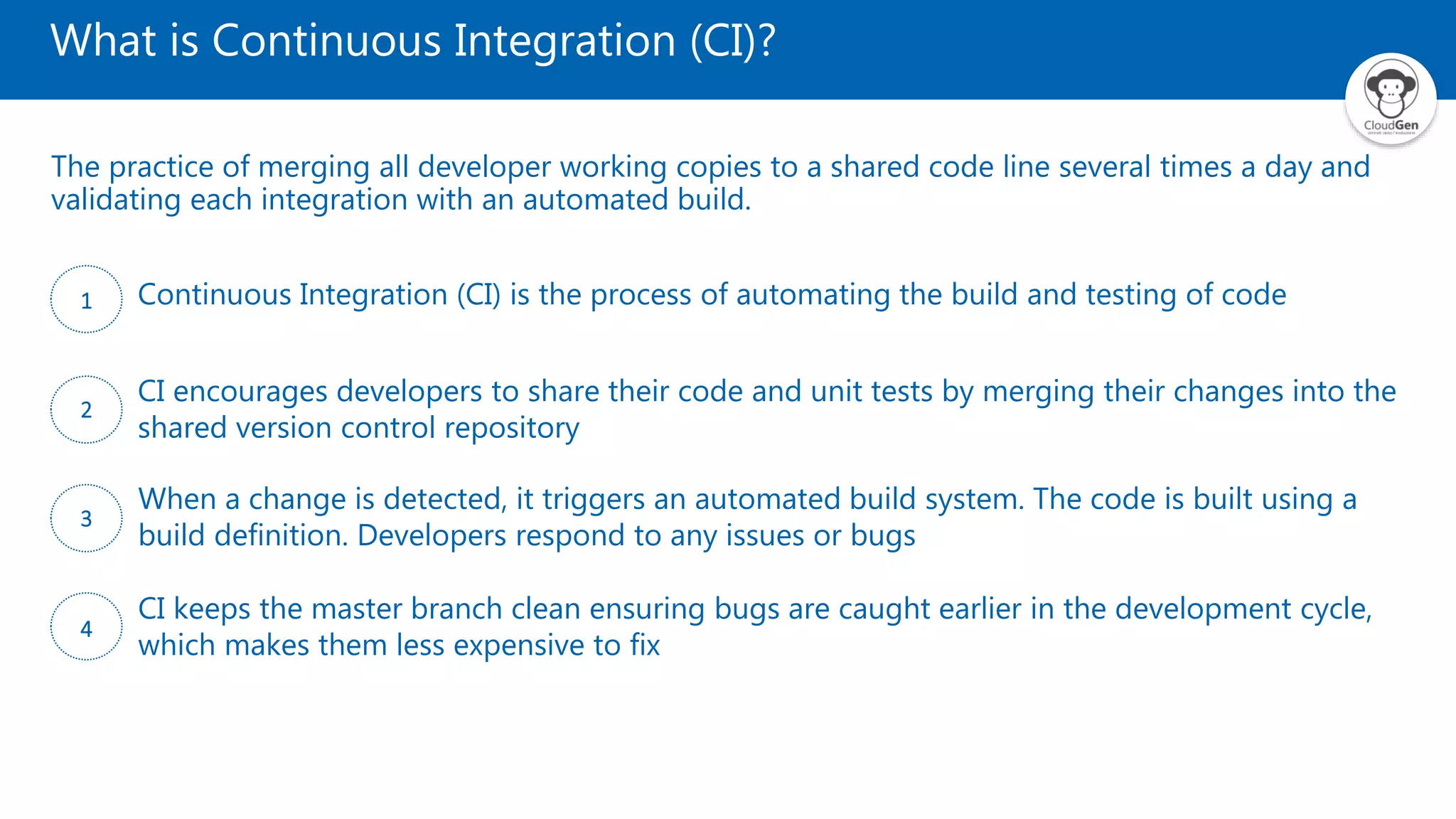 What is Continuous Integration (CI)?
The practice of merging all developer working copies to a shared code line several times a day and
validating each integration with an automated build.
1 Continuous Integration (CI) is the process of automating the build and testing of code
2
CI encourages developers to share their code and unit tests by merging their changes into the
shared version control repository
3
When a change is detected, it triggers an automated build system. The code is built using a
build definition. Developers respond to any issues or bugs
4
CI keeps the master branch clean ensuring bugs are caught earlier in the development cycle,
which makes them less expensive to fix
 