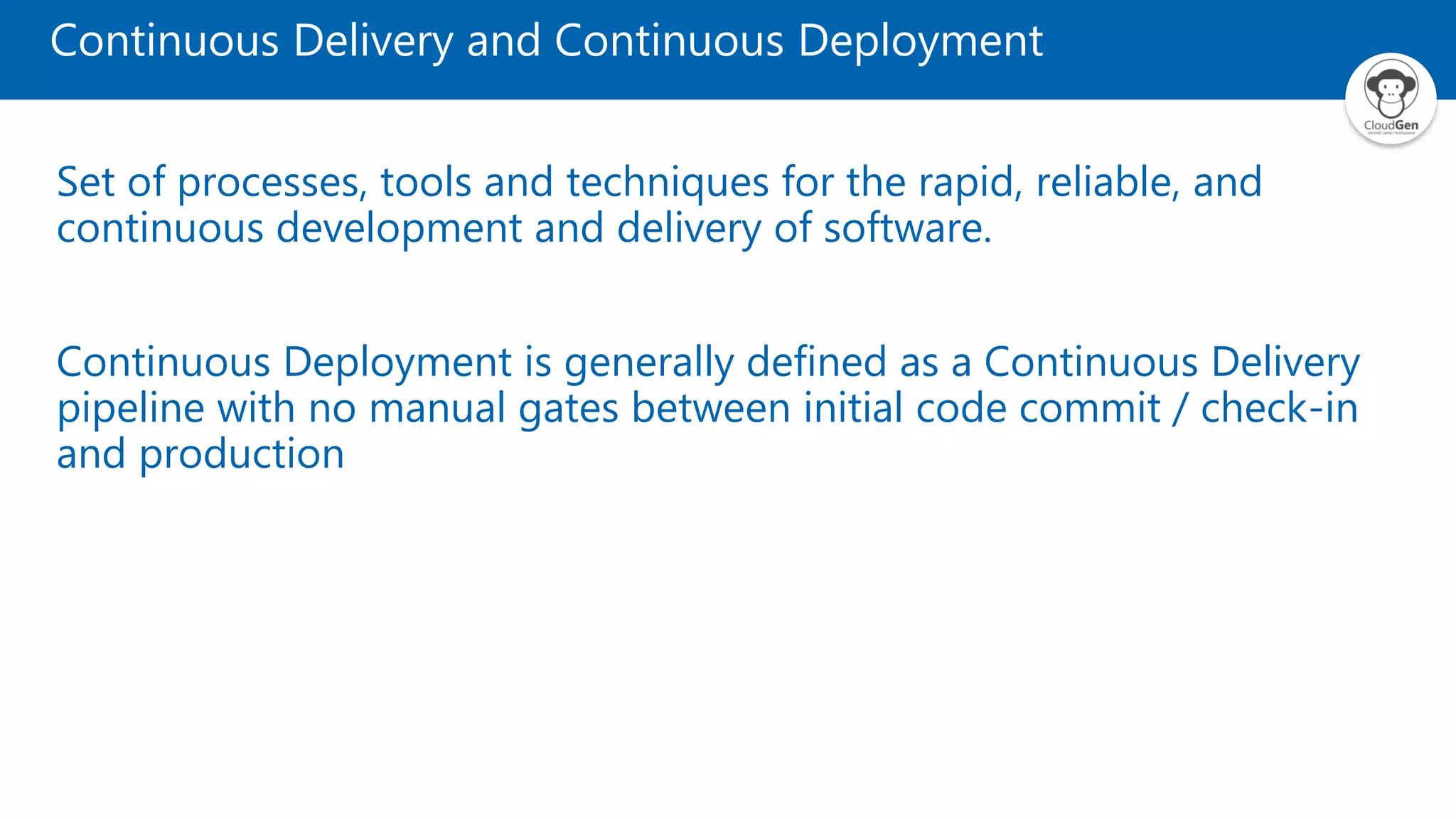Set of processes, tools and techniques for the rapid, reliable, and
continuous development and delivery of software.
Continuous Deployment is generally defined as a Continuous Delivery
pipeline with no manual gates between initial code commit / check-in
and production
Continuous Delivery and Continuous Deployment
 