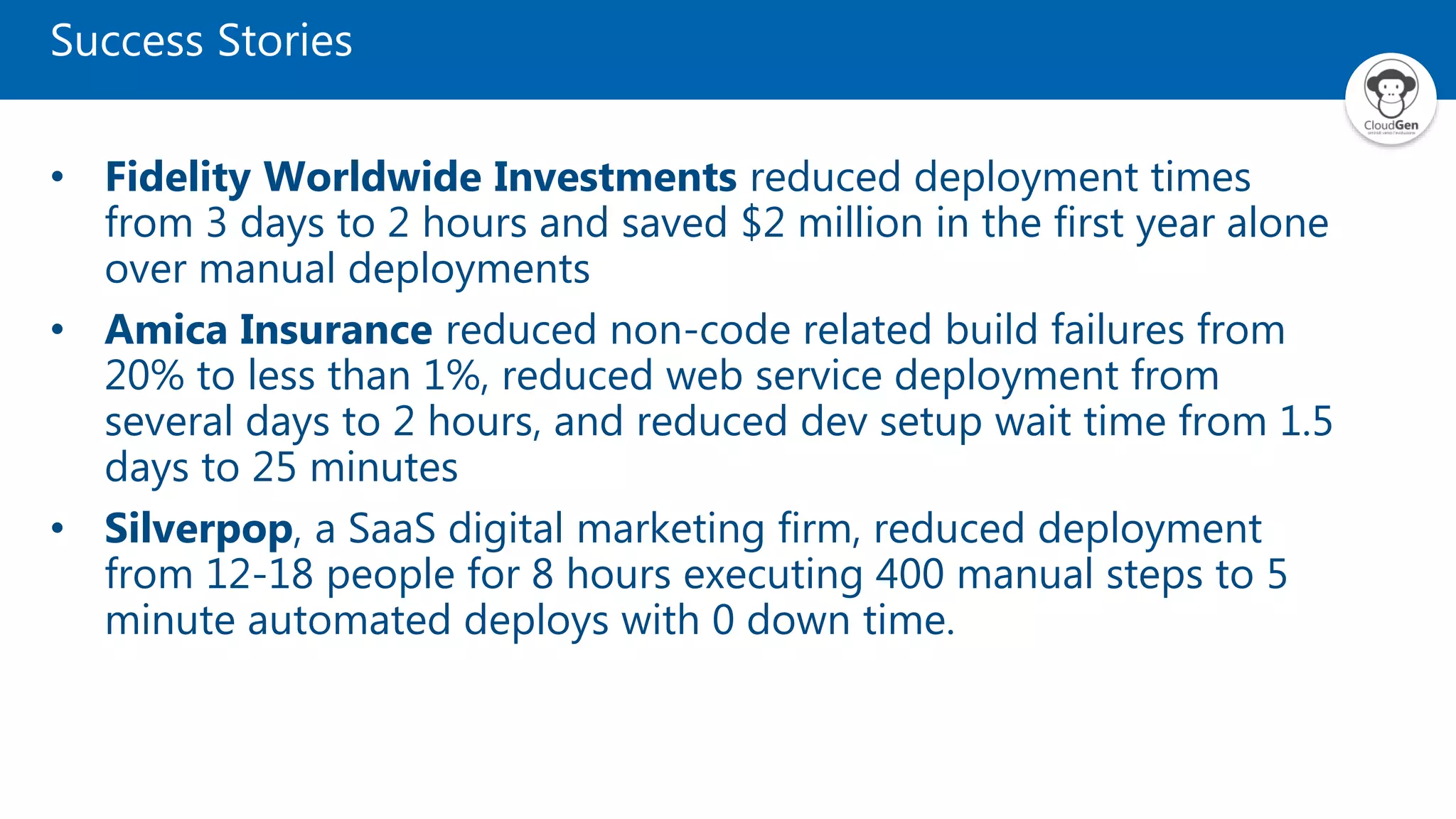 Success Stories
• Fidelity Worldwide Investments reduced deployment times
from 3 days to 2 hours and saved $2 million in the first year alone
over manual deployments
• Amica Insurance reduced non-code related build failures from
20% to less than 1%, reduced web service deployment from
several days to 2 hours, and reduced dev setup wait time from 1.5
days to 25 minutes
• Silverpop, a SaaS digital marketing firm, reduced deployment
from 12-18 people for 8 hours executing 400 manual steps to 5
minute automated deploys with 0 down time.
 