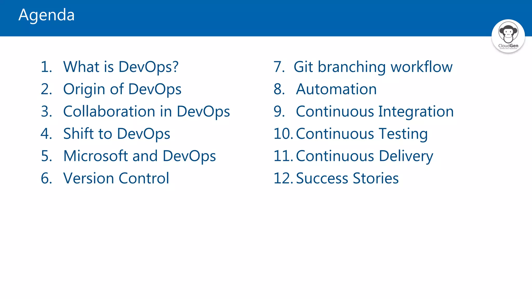 Agenda
1. What is DevOps?
2. Origin of DevOps
3. Collaboration in DevOps
4. Shift to DevOps
5. Microsoft and DevOps
6. Version Control
7. Git branching workflow
8. Automation
9. Continuous Integration
10. Continuous Testing
11. Continuous Delivery
12. Success Stories
 