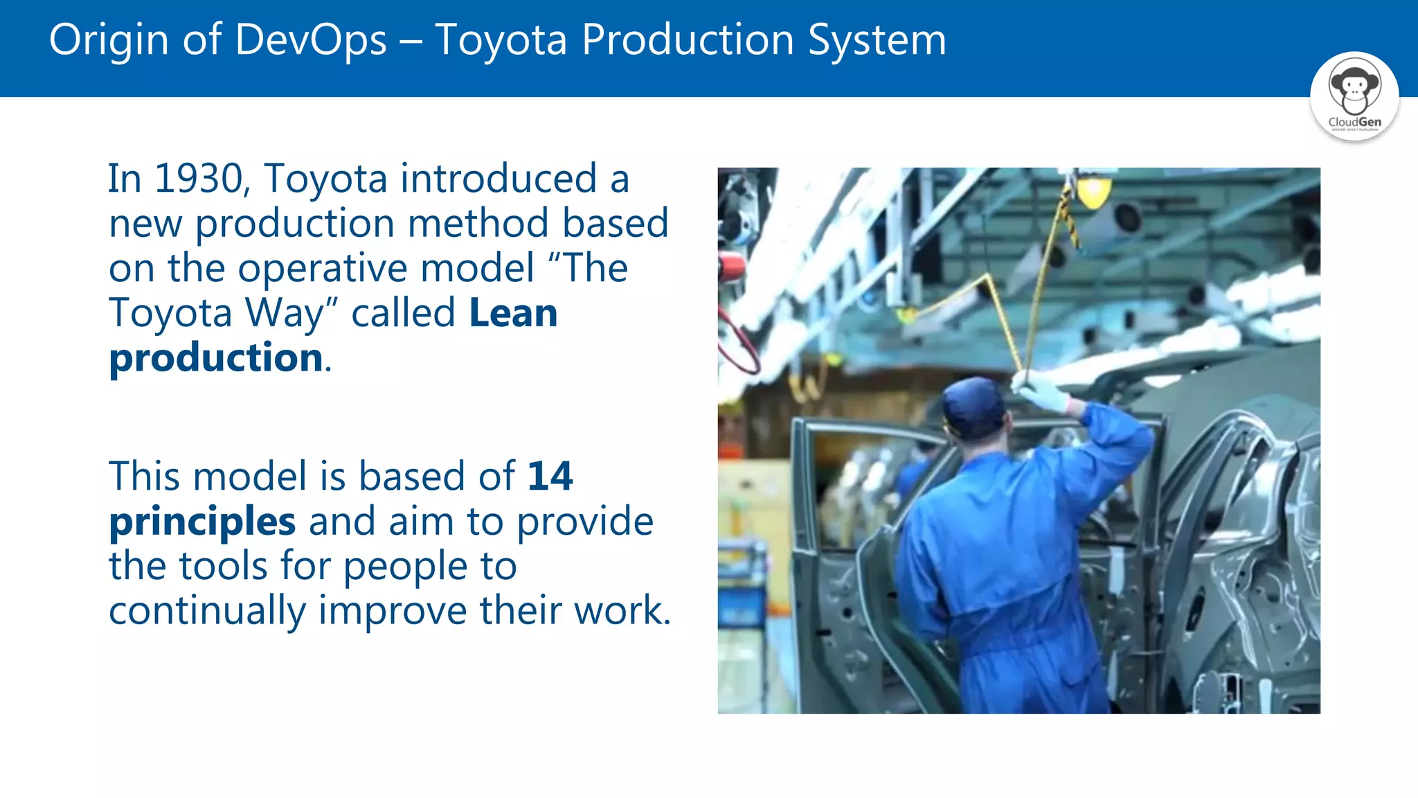 Origin of DevOps – Toyota Production System
In 1930, Toyota introduced a
new production method based
on the operative model “The
Toyota Way” called Lean
production.
This model is based of 14
principles and aim to provide
the tools for people to
continually improve their work.
 