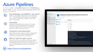 Azure Pipelines
オープン ソース用に 10 個の無料の並列ジョブ (時間制限なし)
を実行可能な、Linux, macOS, および Windows 用のクラウド
ホステッド パイプライン
Any language, any platform, any cloud
Build, test, and deploy Node.js, Python,  Java, PHP, Ruby,
C/C++, .NET, Android, and iOS apps. Run in parallel on
Linux, macOS, and Windows. Deploy to Azure, AWS,
GCP or on-premises
Extensible
Explore and implement a wide range of community-
built build, test, and deployment tasks, along with
hundreds of extensions from Slack to SonarCloud.
Support for YAML, reporting and more
Best-in-class for open source
Ensure fast continuous integration/continuous delivery
(CI/CD) pipelines for every open source project. Get
unlimited build minutes for all open source projects with
up to 10 free parallel jobs across Linux, macOS and
Windows
https://azure.com/pipelines➔
Containers and Kubernetes
Easily build and push images to container registries like
Docker Hub and Azure Container Registry. Deploy
containers to individual hosts or Kubernetes.
 