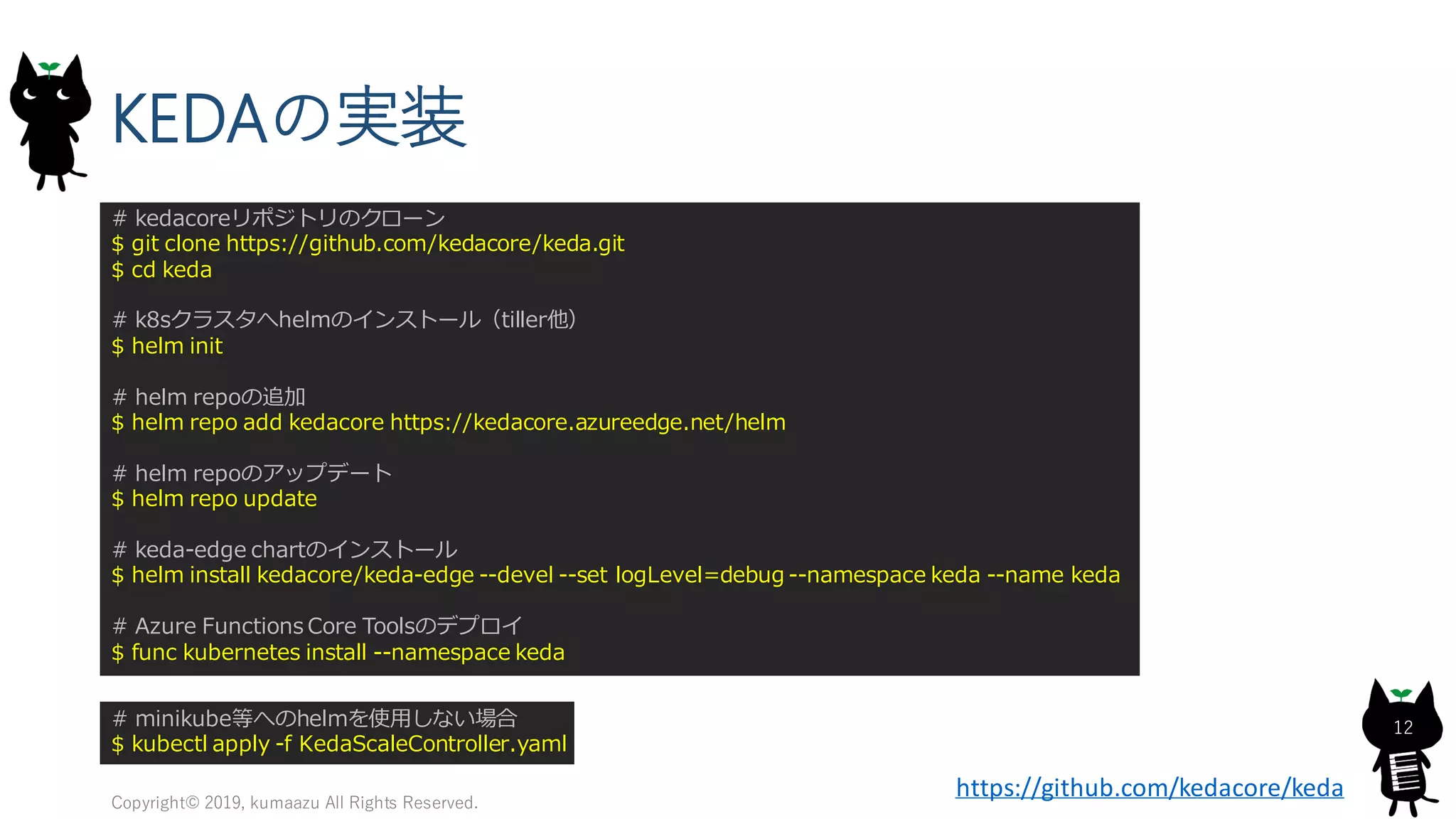 KEDAの実装
Copyright© 2019, kumaazu All Rights Reserved.
12
# kedacoreリポジトリのクローン
$ git clone https://github.com/kedacore/keda.git
$ cd keda
# k8sクラスタへhelmのインストール（tiller他）
$ helm init
# helm repoの追加
$ helm repo add kedacore https://kedacore.azureedge.net/helm
# helm repoのアップデート
$ helm repo update
# keda-edge chartのインストール
$ helm install kedacore/keda-edge --devel --set logLevel=debug --namespace keda --name keda
# Azure Functions Core Toolsのデプロイ
$ func kubernetes install --namespace keda
# minikube等へのhelmを使用しない場合
$ kubectl apply -f KedaScaleController.yaml
https://github.com/kedacore/keda
 