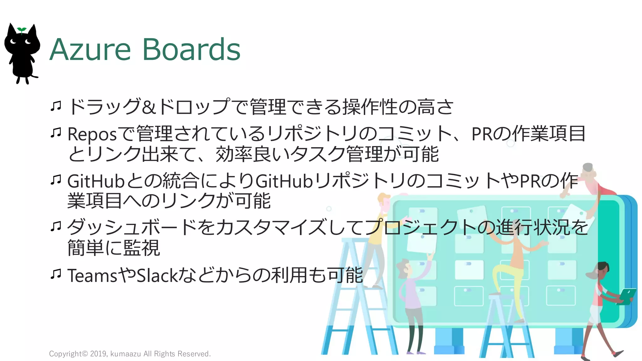 15
Azure Boards
ドラッグ&ドロップで管理できる操作性の高さ
Reposで管理されているリポジトリのコミット、PRの作業項目
とリンク出来て、効率良いタスク管理が可能
GitHubとの統合によりGitHubリポジトリのコミットやPRの作
業項目へのリンクが可能
ダッシュボードをカスタマイズしてプロジェクトの進行状況を
簡単に監視
TeamsやSlackなどからの利用も可能
Copyright© 2019, kumaazu All Rights Reserved.
 