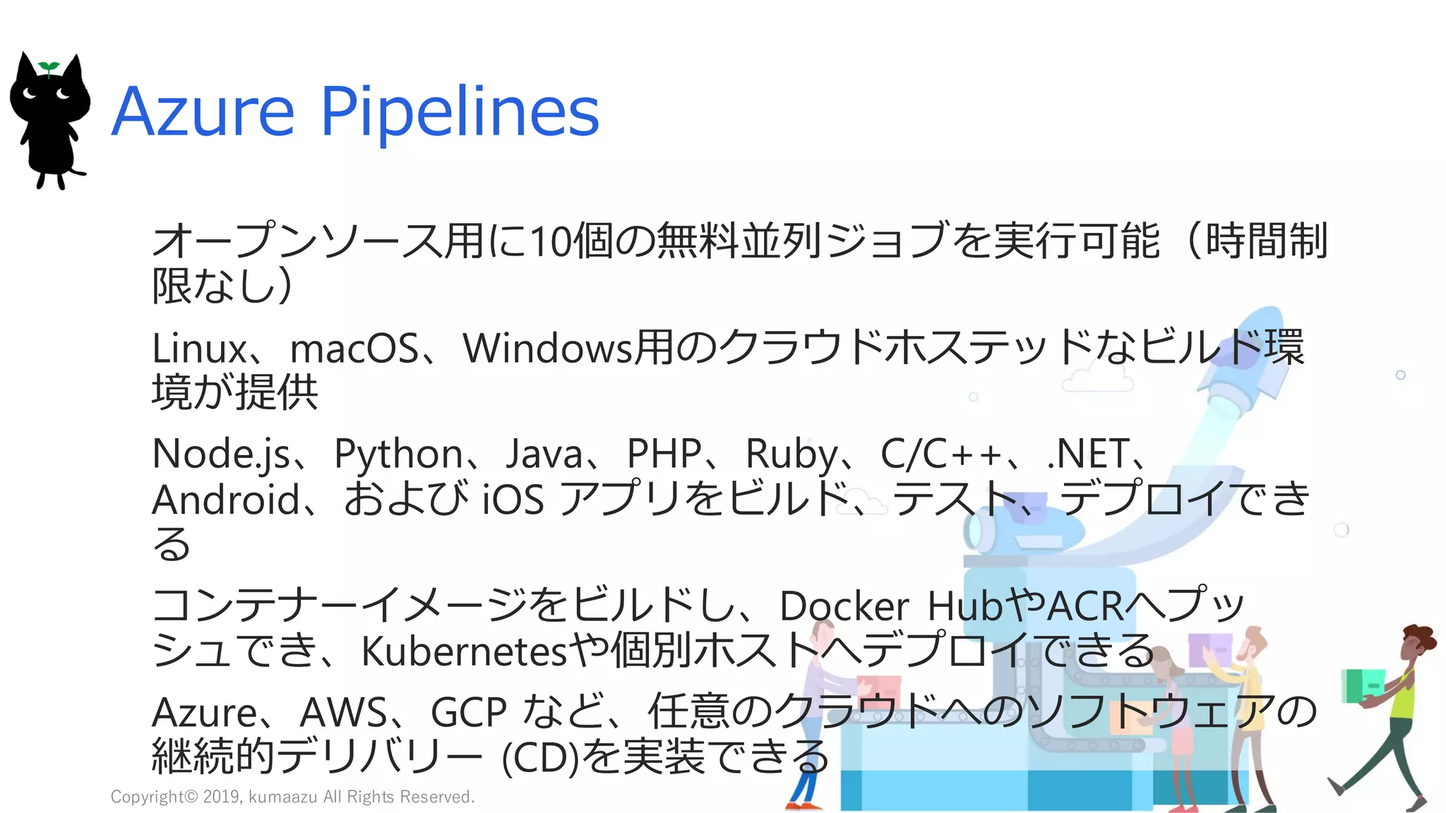 16
Azure Pipelines
オープンソース用に10個の無料並列ジョブを実行可能（時間制
限なし）
Linux、macOS、Windows用のクラウドホステッドなビルド環
境が提供
Node.js、Python、Java、PHP、Ruby、C/C++、.NET、
Android、および iOS アプリをビルド、テスト、デプロイでき
る
コンテナーイメージをビルドし、Docker HubやACRへプッ
シュでき、Kubernetesや個別ホストへデプロイできる
Azure、AWS、GCP など、任意のクラウドへのソフトウェアの
継続的デリバリー (CD)を実装できる
Copyright© 2019, kumaazu All Rights Reserved.
 