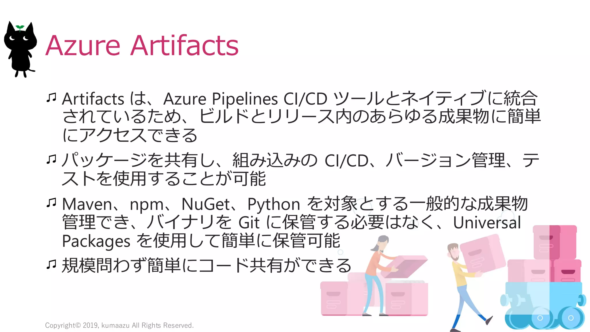 19
Azure Artifacts
Artifacts は、Azure Pipelines CI/CD ツールとネイティブに統合
されているため、ビルドとリリース内のあらゆる成果物に簡単
にアクセスできる
パッケージを共有し、組み込みの CI/CD、バージョン管理、テ
ストを使用することが可能
Maven、npm、NuGet、Python を対象とする一般的な成果物
管理でき、バイナリを Git に保管する必要はなく、Universal
Packages を使用して簡単に保管可能
規模問わず簡単にコード共有ができる
Copyright© 2019, kumaazu All Rights Reserved.
 