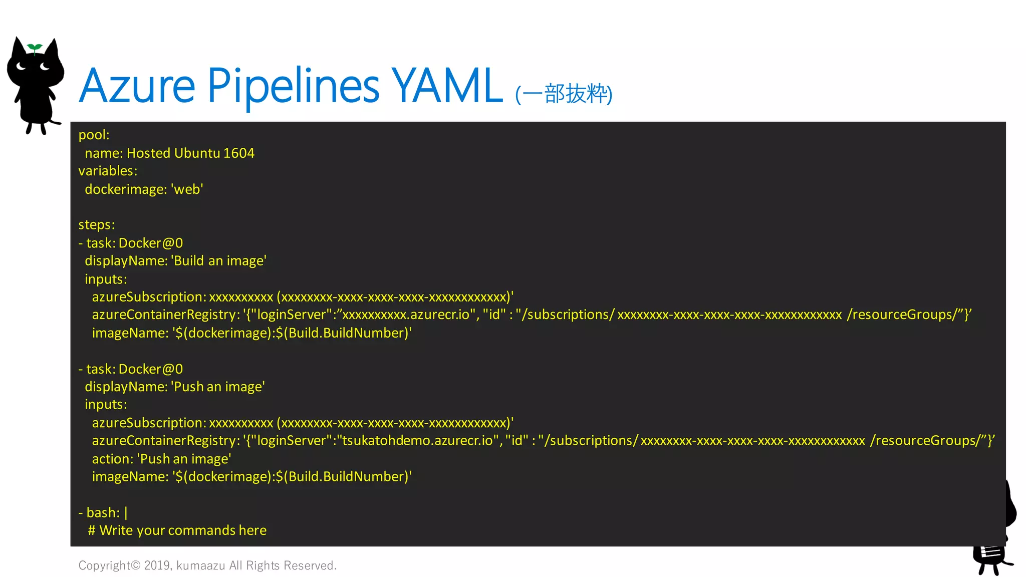 Azure Pipelines YAML (一部抜粋)
Copyright© 2019, kumaazu All Rights Reserved.
21
pool:
name: Hosted Ubuntu 1604
variables:
dockerimage: 'web'
steps:
- task: Docker@0
displayName: 'Build an image'
inputs:
azureSubscription: xxxxxxxxxx (xxxxxxxx-xxxx-xxxx-xxxx-xxxxxxxxxxxx)'
azureContainerRegistry: '{"loginServer":”xxxxxxxxxx.azurecr.io", "id" : "/subscriptions/ xxxxxxxx-xxxx-xxxx-xxxx-xxxxxxxxxxxx /resourceGroups/”}’
imageName: '$(dockerimage):$(Build.BuildNumber)'
- task: Docker@0
displayName: 'Push an image'
inputs:
azureSubscription: xxxxxxxxxx (xxxxxxxx-xxxx-xxxx-xxxx-xxxxxxxxxxxx)'
azureContainerRegistry: '{"loginServer":"tsukatohdemo.azurecr.io","id" : "/subscriptions/xxxxxxxx-xxxx-xxxx-xxxx-xxxxxxxxxxxx /resourceGroups/”}’
action: 'Push an image'
imageName: '$(dockerimage):$(Build.BuildNumber)'
- bash: |
# Write your commands here
 