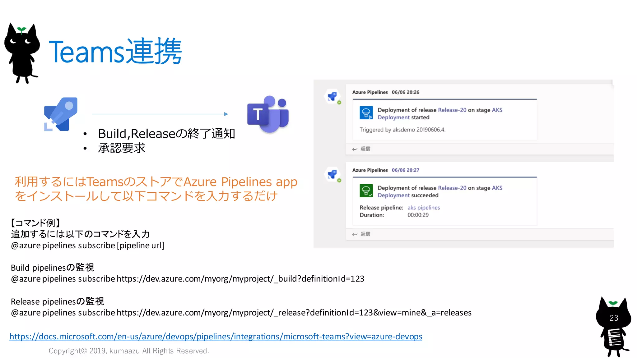 Teams連携
Copyright© 2019, kumaazu All Rights Reserved.
23
• Build,Releaseの終了通知
• 承認要求
https://docs.microsoft.com/en-us/azure/devops/pipelines/integrations/microsoft-teams?view=azure-devops
【コマンド例】
追加するには以下のコマンドを入力
@azurepipelines subscribe[pipelineurl]
Build pipelinesの監視
@azurepipelines subscribehttps://dev.azure.com/myorg/myproject/_build?definitionId=123
Release pipelinesの監視
@azurepipelines subscribehttps://dev.azure.com/myorg/myproject/_release?definitionId=123&view=mine&_a=releases
利用するにはTeamsのストアでAzure Pipelines app
をインストールして以下コマンドを入力するだけ
 