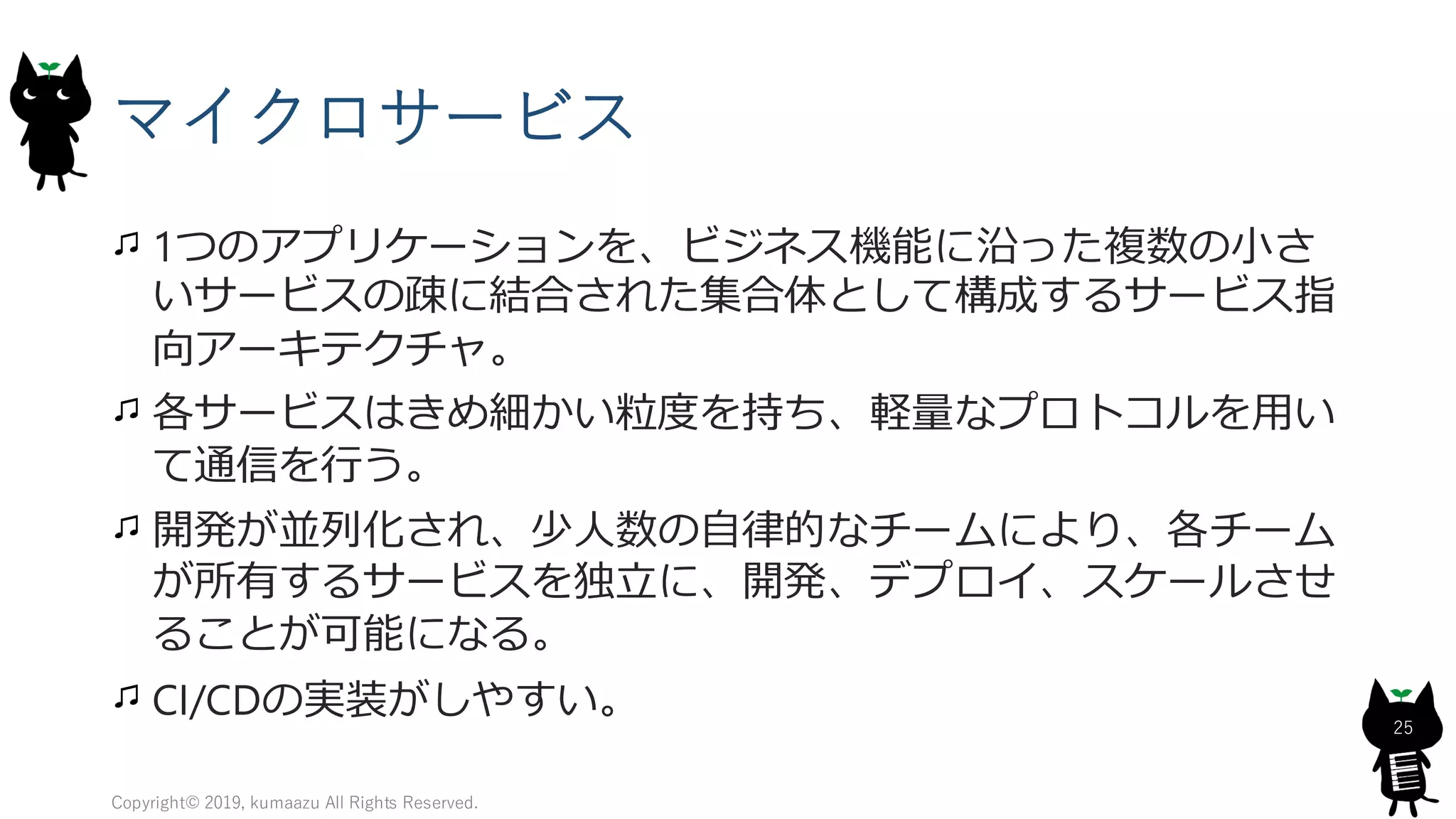 マイクロサービス
1つのアプリケーションを、ビジネス機能に沿った複数の小さ
いサービスの疎に結合された集合体として構成するサービス指
向アーキテクチャ。
各サービスはきめ細かい粒度を持ち、軽量なプロトコルを用い
て通信を行う。
開発が並列化され、少人数の自律的なチームにより、各チーム
が所有するサービスを独立に、開発、デプロイ、スケールさせ
ることが可能になる。
CI/CDの実装がしやすい。
Copyright© 2019, kumaazu All Rights Reserved.
25
 