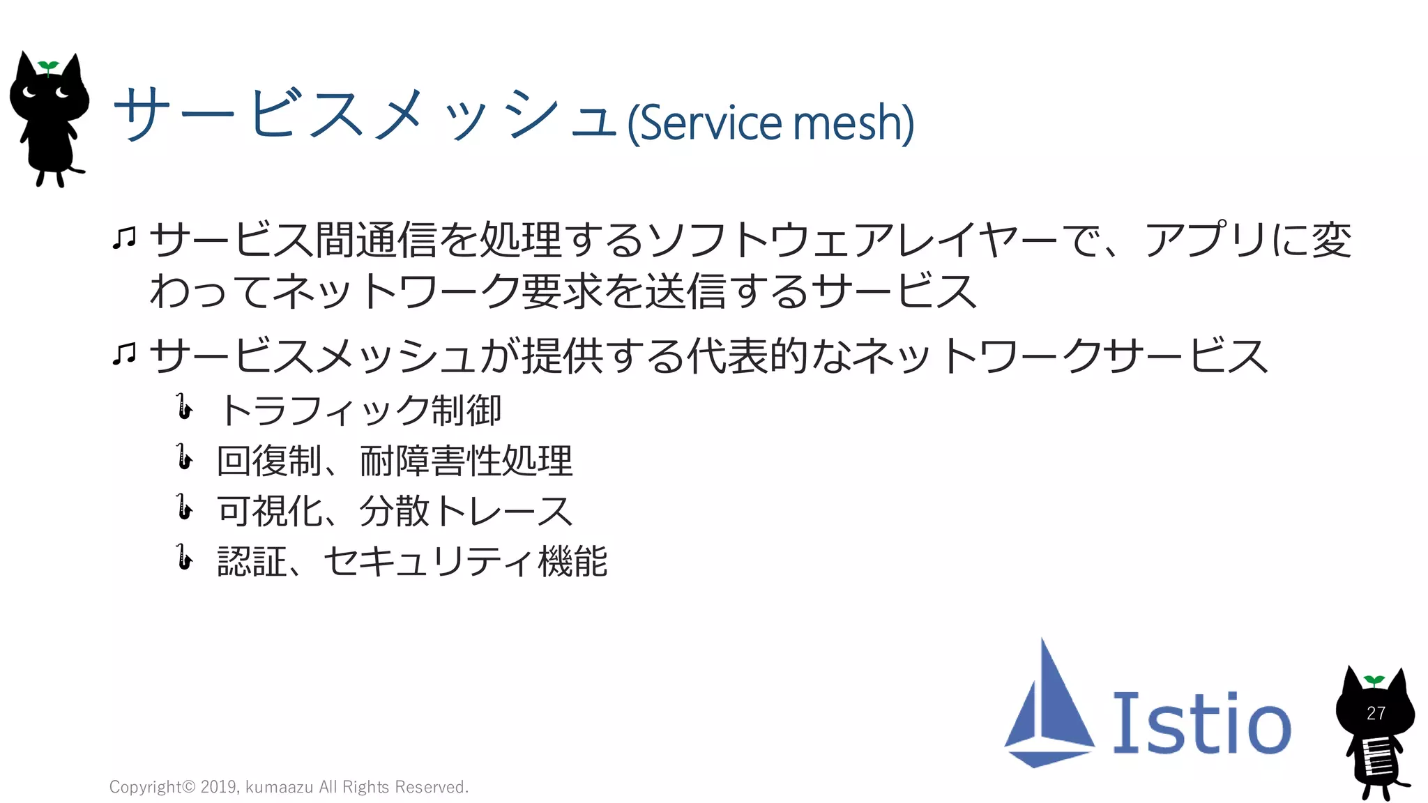 サービスメッシュ(Service mesh)
サービス間通信を処理するソフトウェアレイヤーで、アプリに変
わってネットワーク要求を送信するサービス
サービスメッシュが提供する代表的なネットワークサービス
トラフィック制御
回復制、耐障害性処理
可視化、分散トレース
認証、セキュリティ機能
Copyright© 2019, kumaazu All Rights Reserved.
27
 